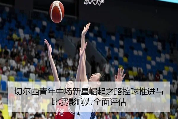 切尔西青年中场新星崛起之路控球推进与比赛影响力全面评估