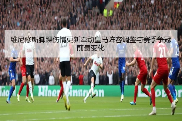 维尼修斯脚踝伤情更新牵动皇马阵容调整与赛季争冠前景变化