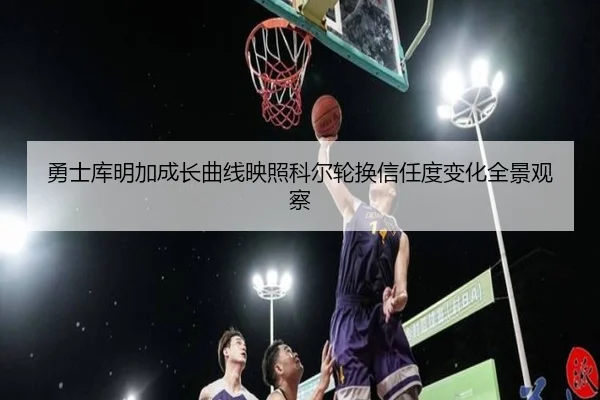 勇士库明加成长曲线映照科尔轮换信任度变化全景观察