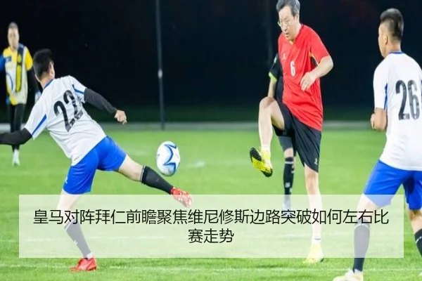 皇马对阵拜仁前瞻聚焦维尼修斯边路突破如何左右比赛走势