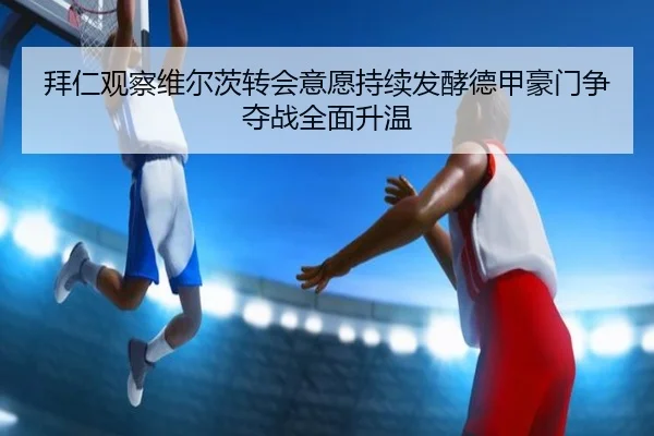 拜仁观察维尔茨转会意愿持续发酵德甲豪门争夺战全面升温