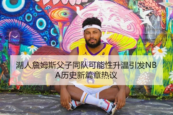 湖人詹姆斯父子同队可能性升温引发NBA历史新篇章热议