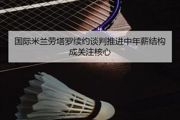 国际米兰劳塔罗续约谈判推进中年薪结构成关注核心