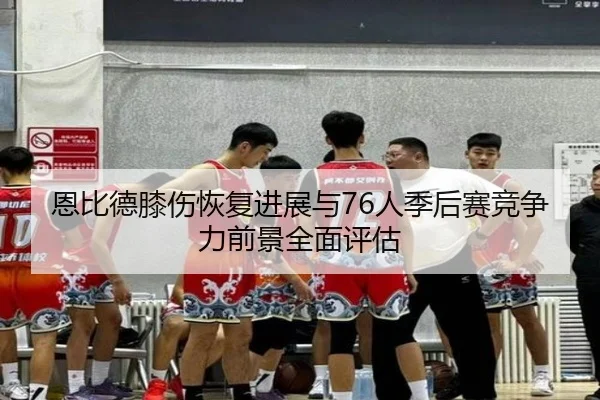 恩比德膝伤恢复进展与76人季后赛竞争力前景全面评估