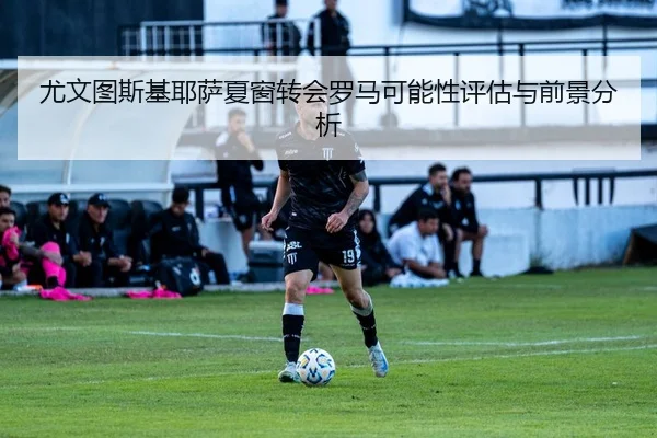 尤文图斯基耶萨夏窗转会罗马可能性评估与前景分析