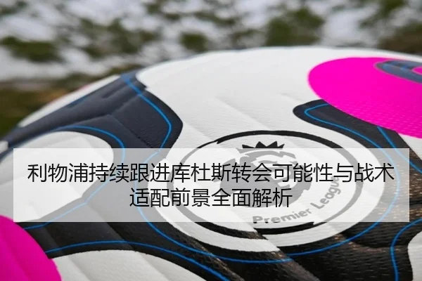 利物浦持续跟进库杜斯转会可能性与战术适配前景全面解析
