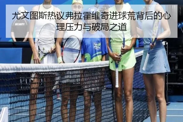 尤文图斯热议弗拉霍维奇进球荒背后的心理压力与破局之道
