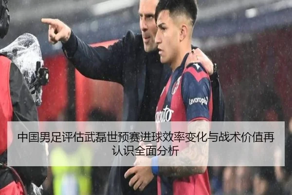 中国男足评估武磊世预赛进球效率变化与战术价值再认识全面分析