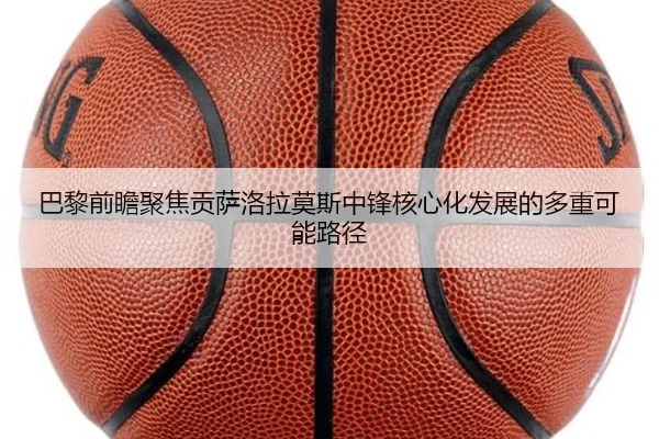 巴黎前瞻聚焦贡萨洛拉莫斯中锋核心化发展的多重可能路径