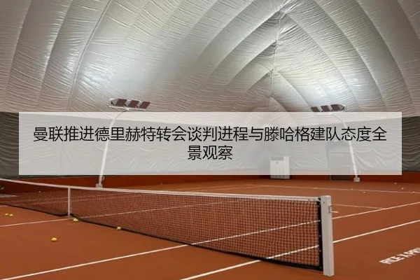曼联推进德里赫特转会谈判进程与滕哈格建队态度全景观察