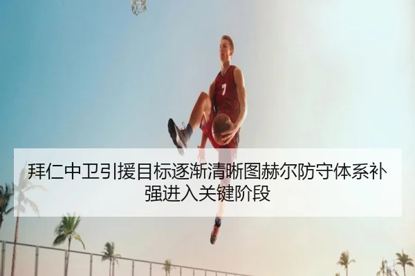 拜仁中卫引援目标逐渐清晰图赫尔防守体系补强进入关键阶段
