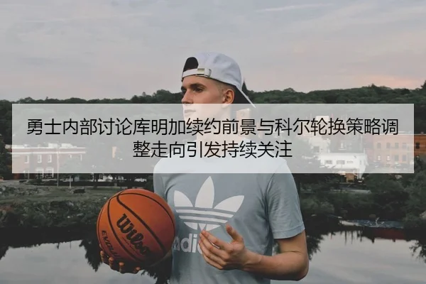 勇士内部讨论库明加续约前景与科尔轮换策略调整走向引发持续关注