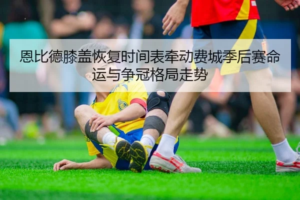 恩比德膝盖恢复时间表牵动费城季后赛命运与争冠格局走势